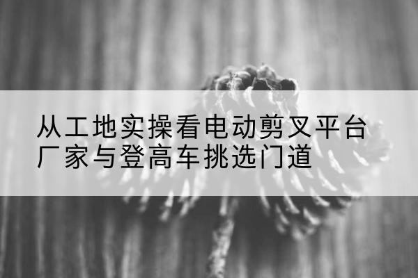 休宁电动剪叉升降平台厂家-从工地实操看电动剪叉平台厂家与登高车挑选门道