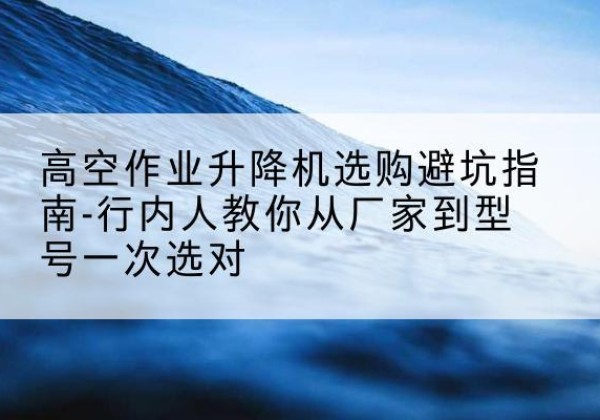 休宁升降平台厂家-高空作业升降机选购避坑指南-行内人教你从厂家到型号一次选对
