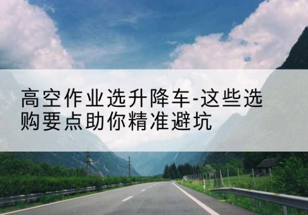 休宁升降车厂家-高空作业选升降车-这些选购要点助你*避坑