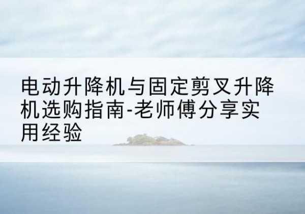休宁电动升降机怎么选-电动升降机与固定剪叉升降机选购指南-老师傅分享实用经验