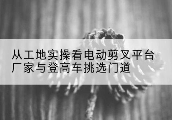 休宁电动剪叉升降平台厂家-从工地实操看电动剪叉平台厂家与登高车挑选门道