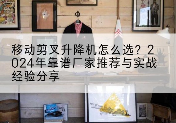 休宁升降平台厂家推荐-移动剪叉升降机怎么选？2024年靠谱厂家推荐与实战经验分享